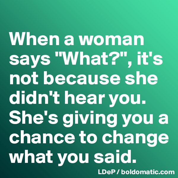 
When a woman says "What?", it's not because she didn't hear you. 
She's giving you a chance to change what you said. 