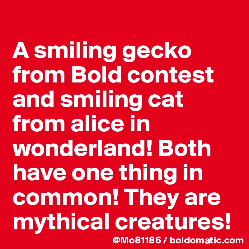 
A smiling gecko from Bold contest and smiling cat from alice in wonderland! Both have one thing in common! They are mythical creatures!