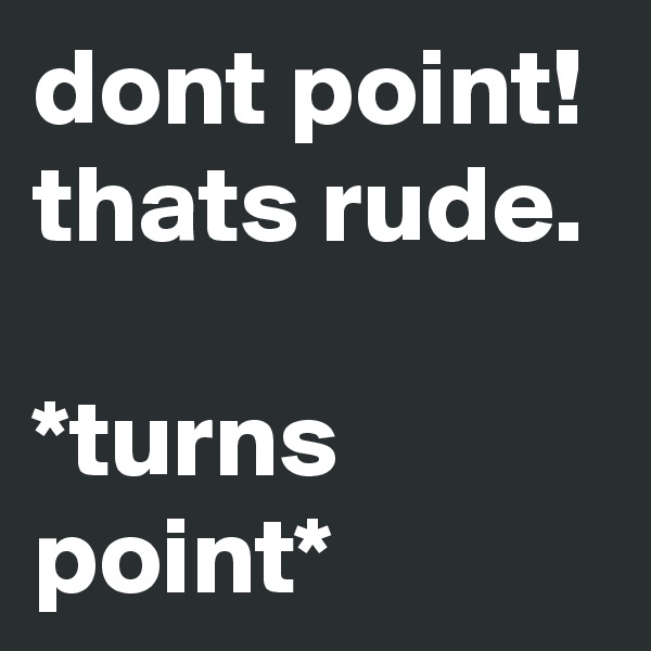 dont point! thats rude.

*turns point*