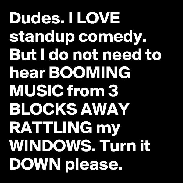 Dudes. I LOVE standup comedy. But I do not need to hear BOOMING MUSIC from 3 BLOCKS AWAY RATTLING my WINDOWS. Turn it DOWN please.