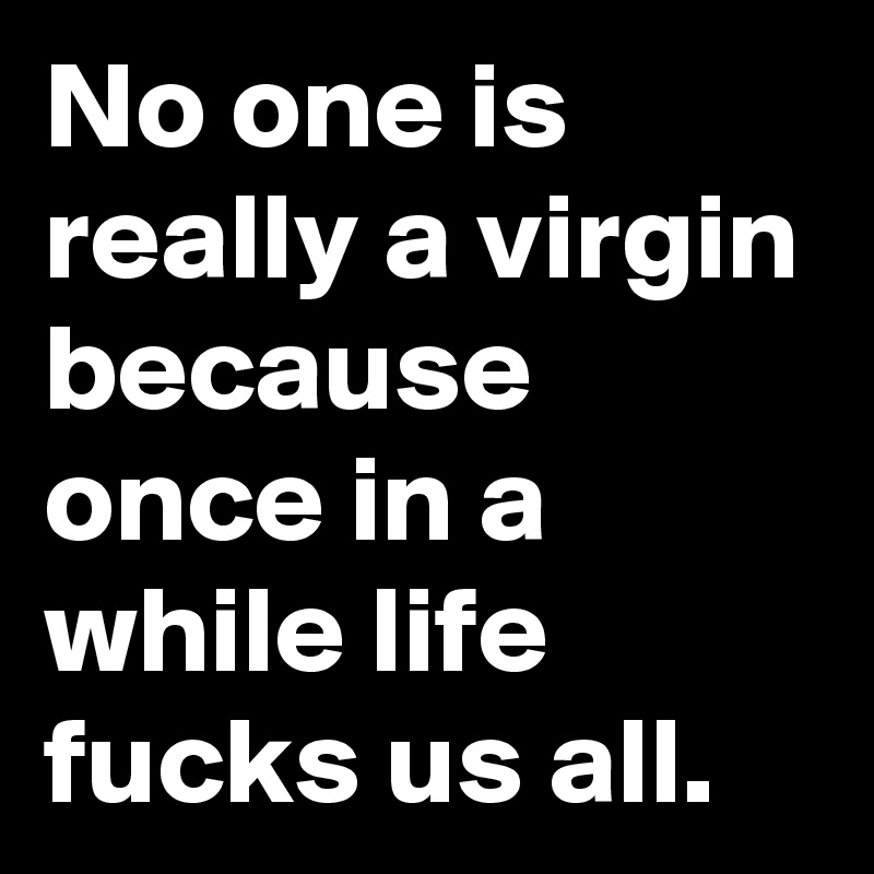 No one is really a virgin because once in a while life fucks us all.