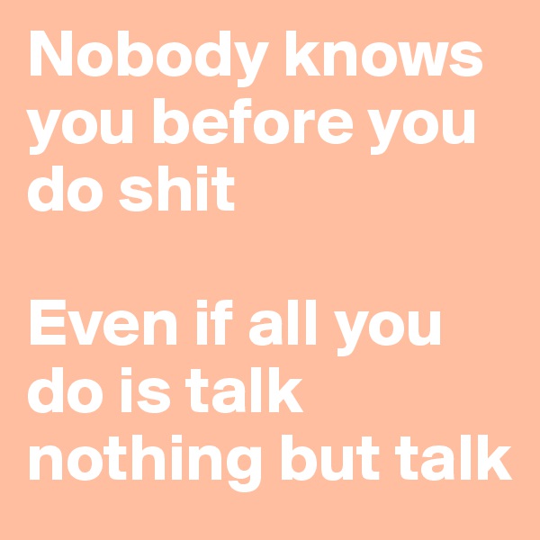 Nobody knows you before you do shit

Even if all you do is talk 
nothing but talk