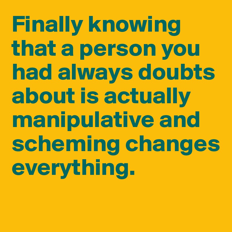 Finally knowing that a person you had always doubts about is actually manipulative and scheming changes everything.
