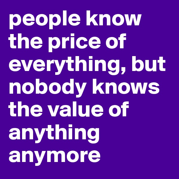 people know the price of everything, but nobody knows the value of anything anymore