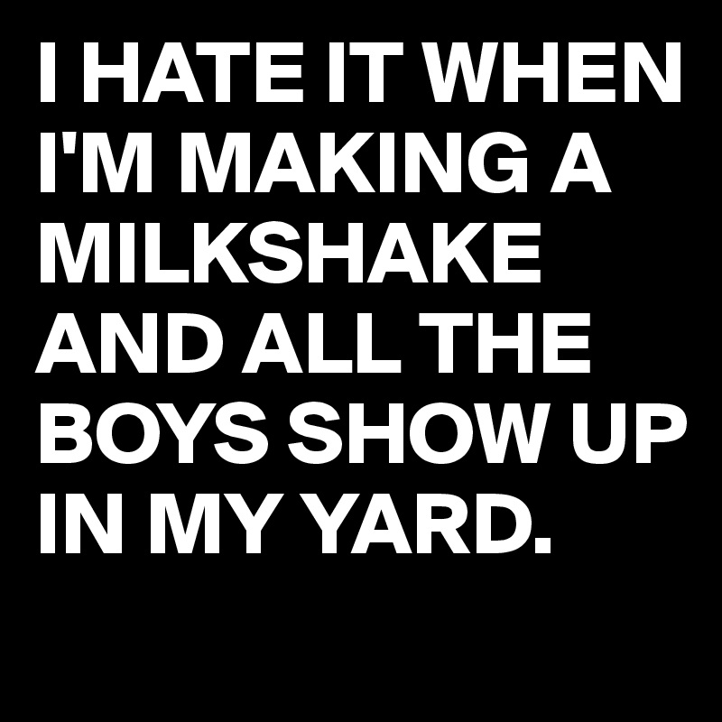 I HATE IT WHEN I'M MAKING A MILKSHAKE AND ALL THE BOYS SHOW UP IN MY YARD.