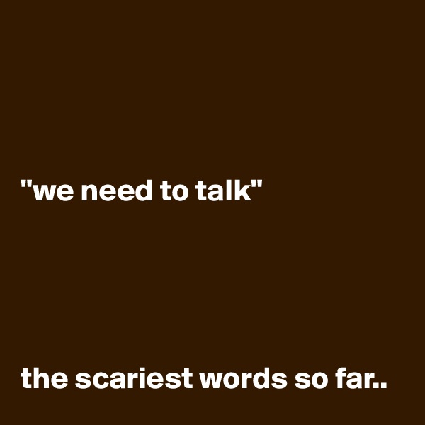 




"we need to talk"





the scariest words so far..