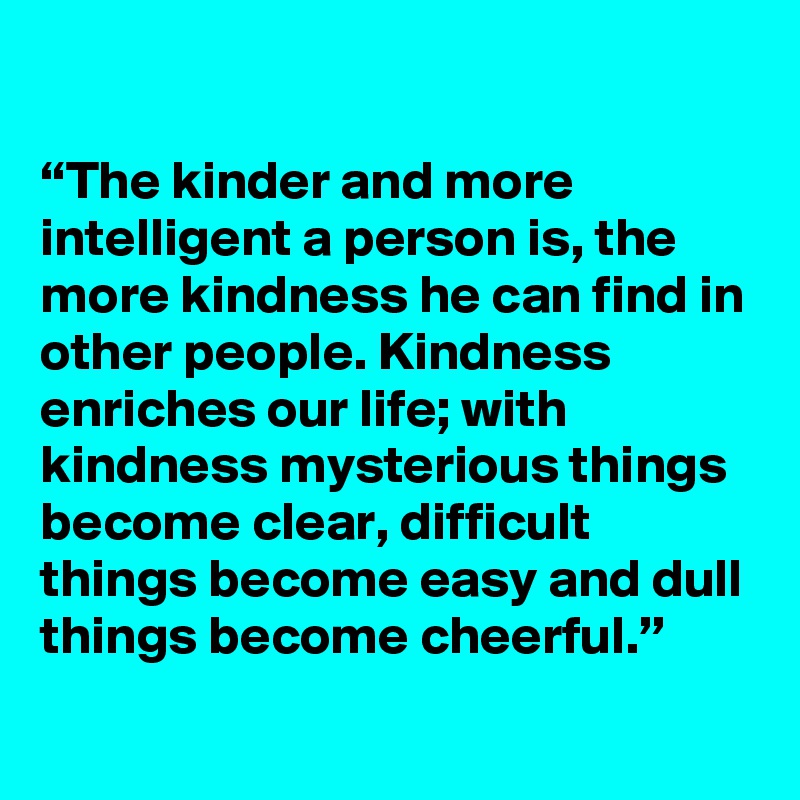 

“The kinder and more intelligent a person is, the more kindness he can find in other people. Kindness enriches our life; with kindness mysterious things become clear, difficult things become easy and dull things become cheerful.”
