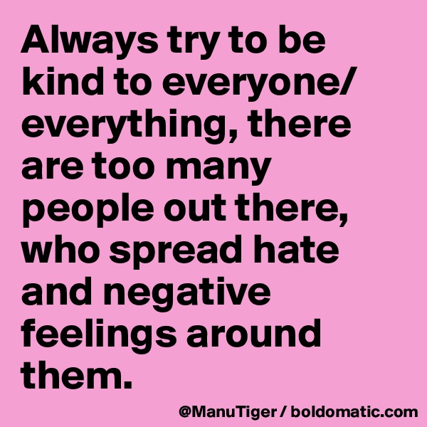 Always try to be kind to everyone/everything, there are too many people out there, who spread hate and negative feelings around them. 