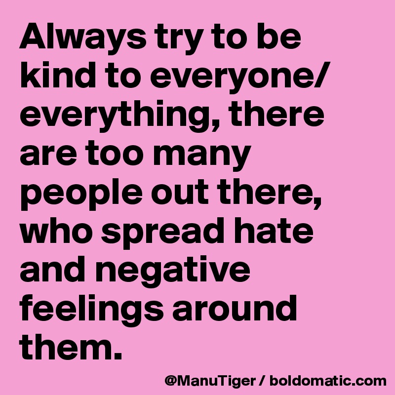 Always try to be kind to everyone/everything, there are too many people out there, who spread hate and negative feelings around them. 