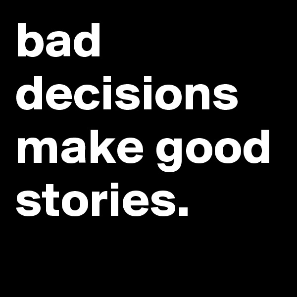 bad decisions make good stories.