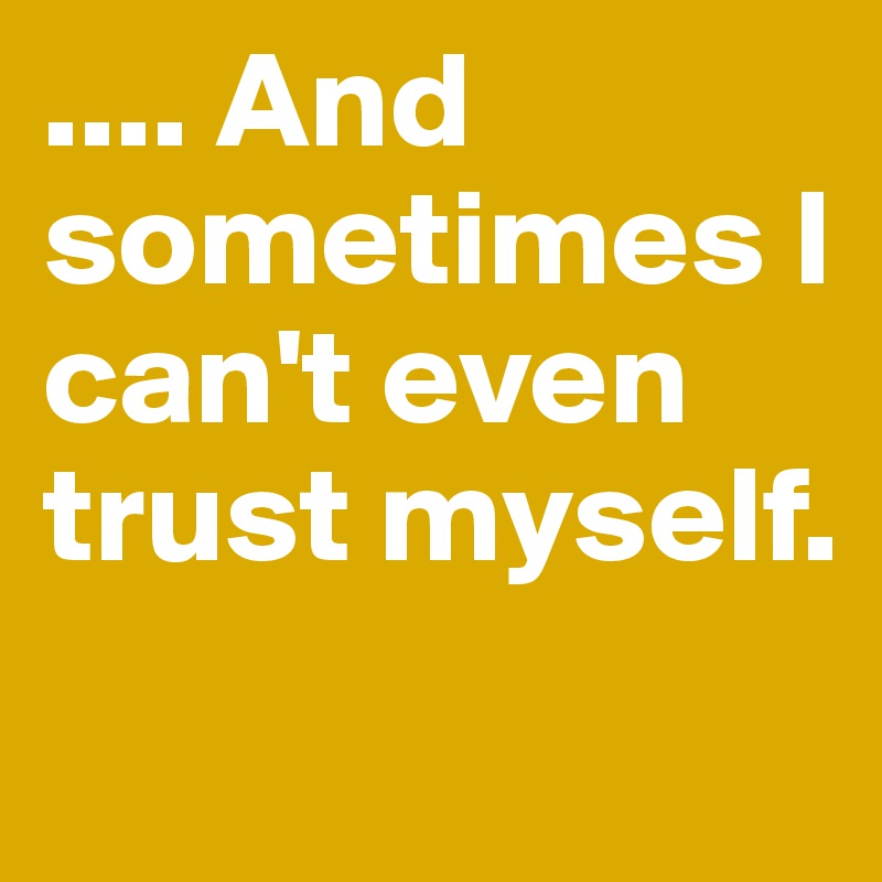 .... And sometimes I can't even trust myself.
