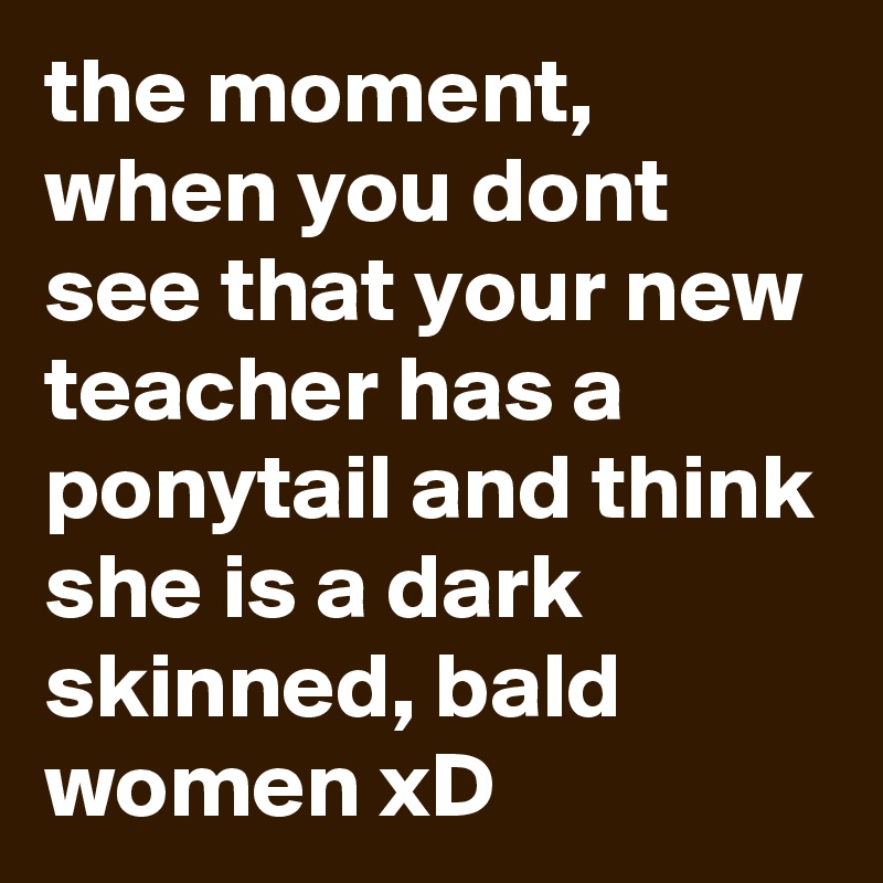 the moment, when you dont see that your new teacher has a ponytail and think she is a dark skinned, bald women xD
