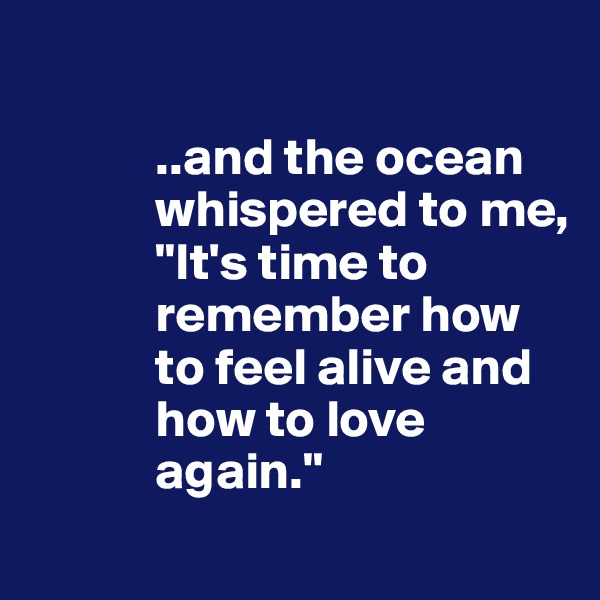 

            ..and the ocean      
            whispered to me,
            "It's time to 
            remember how 
            to feel alive and 
            how to love 
            again."
