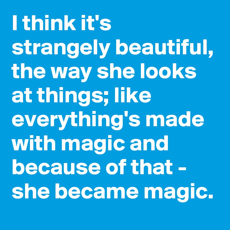 I think it's strangely beautiful, the way she looks at things; like everything's made with magic and because of that - she became magic.