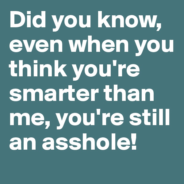Did you know, even when you think you're smarter than me, you're still an asshole!