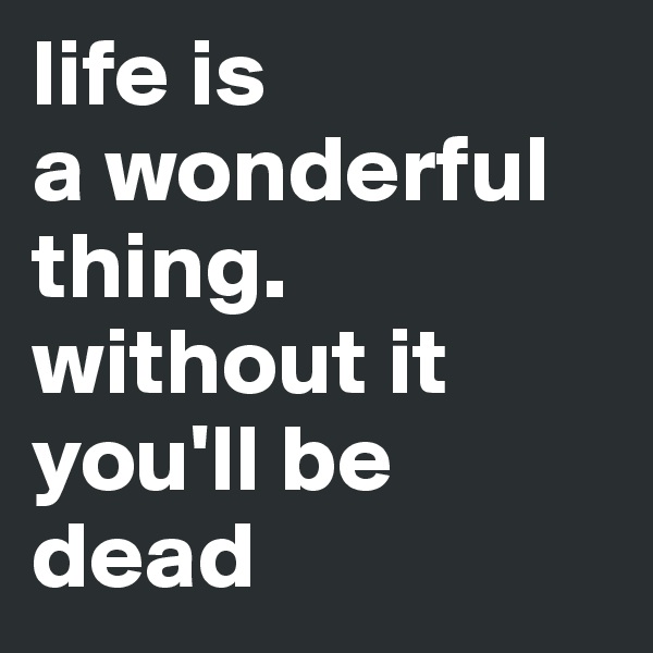 life is
a wonderful
thing. 
without it
you'll be
dead