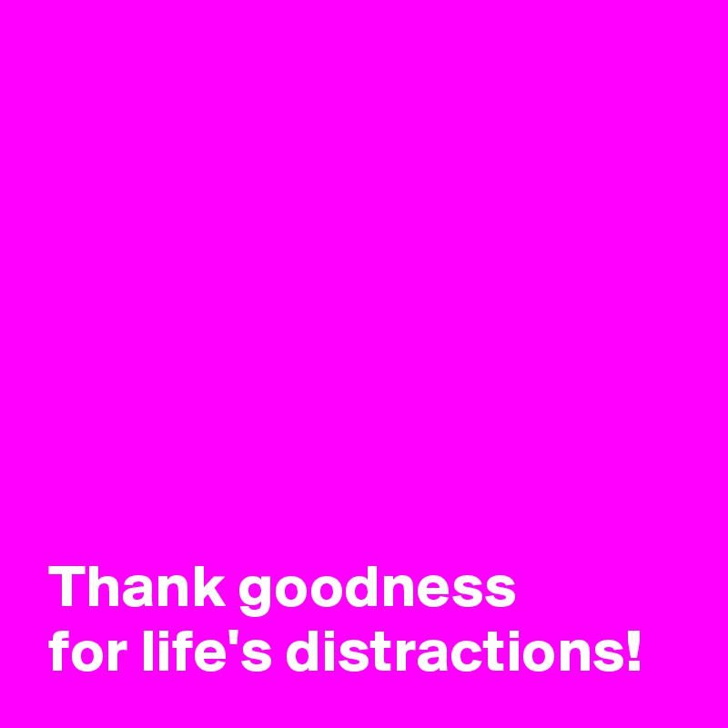 







 Thank goodness 
 for life's distractions!