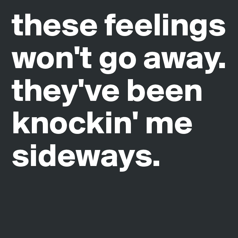 these feelings won't go away. they've been knockin' me sideways.
