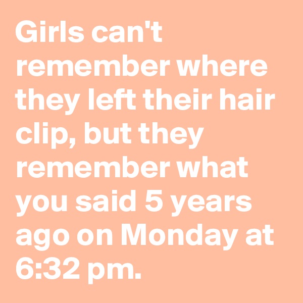 Girls can't remember where they left their hair clip, but they remember what you said 5 years ago on Monday at 6:32 pm.