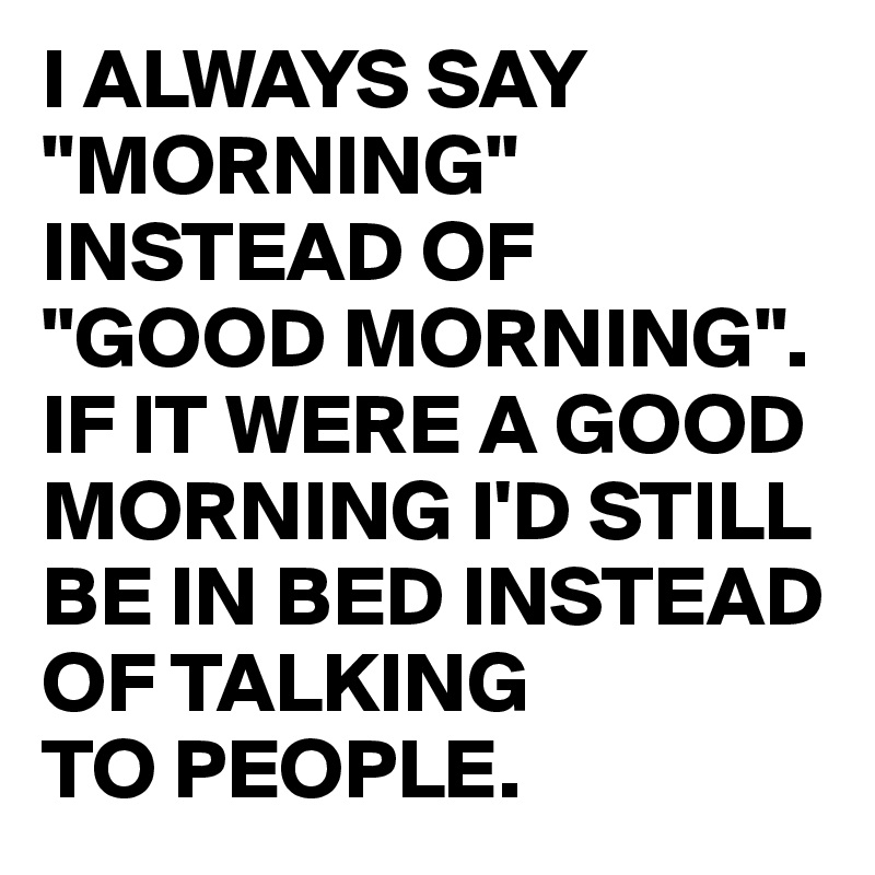 I ALWAYS SAY "MORNING" INSTEAD OF
"GOOD MORNING". IF IT WERE A GOOD MORNING I'D STILL BE IN BED INSTEAD OF TALKING
TO PEOPLE.