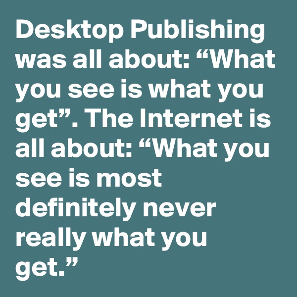Desktop Publishing was all about: “What you see is what you get”. The Internet is all about: “What you see is most definitely never really what you get.”