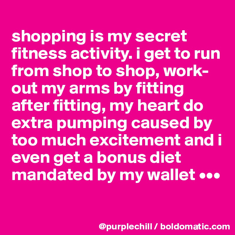 
shopping is my secret fitness activity. i get to run from shop to shop, work-out my arms by fitting after fitting, my heart do extra pumping caused by too much excitement and i even get a bonus diet mandated by my wallet •••


