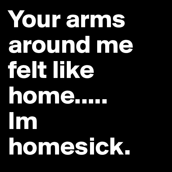 Your arms around me felt like home.....      Im homesick.