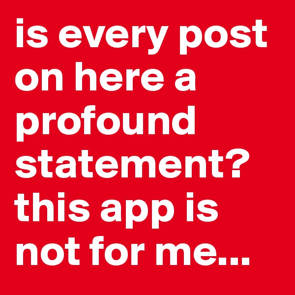 is every post on here a profound statement? this app is not for me...