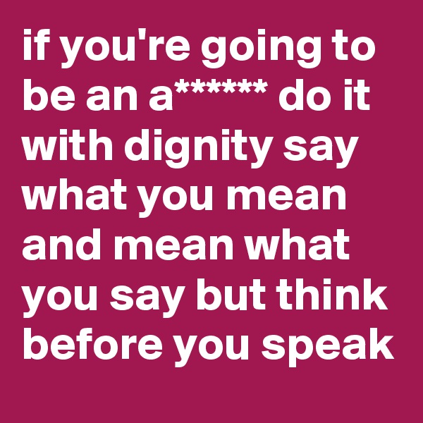 if you're going to be an a****** do it with dignity say what you mean and mean what you say but think before you speak