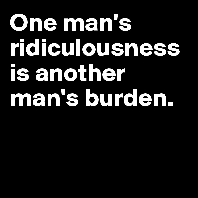 One man's ridiculousness is another man's burden.



