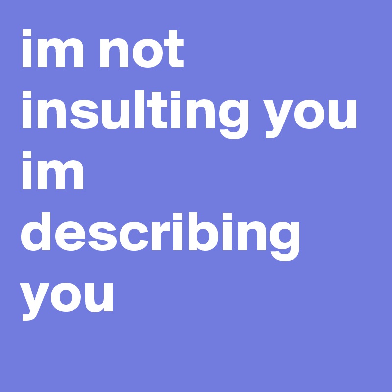 im not insulting you
im describing you