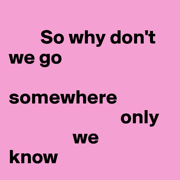 
        So why don't we go 
              somewhere          
                            only 
                we 
know 