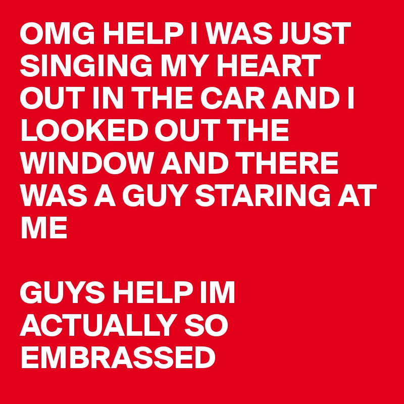 OMG HELP I WAS JUST SINGING MY HEART OUT IN THE CAR AND I LOOKED OUT THE WINDOW AND THERE WAS A GUY STARING AT ME

GUYS HELP IM ACTUALLY SO EMBRASSED