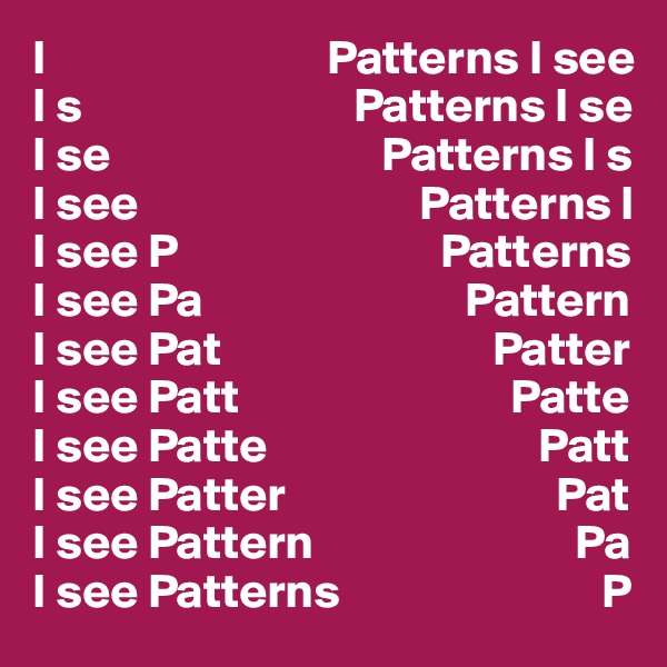 I                             Patterns I see
I s                            Patterns I se
I se                            Patterns I s
I see                             Patterns I
I see P                           Patterns
I see Pa                           Pattern
I see Pat                            Patter
I see Patt                            Patte
I see Patte                            Patt
I see Patter                            Pat
I see Pattern                           Pa
I see Patterns                           P