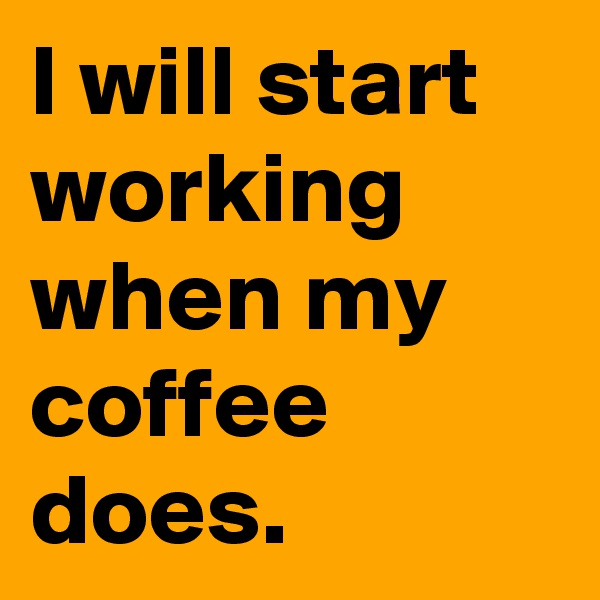I will start working when my coffee does.