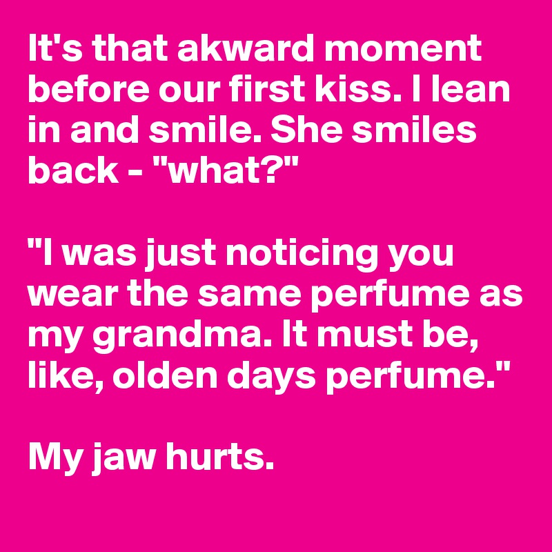 It's that akward moment before our first kiss. I lean in and smile. She smiles back - "what?"

"I was just noticing you wear the same perfume as my grandma. It must be, like, olden days perfume."

My jaw hurts.