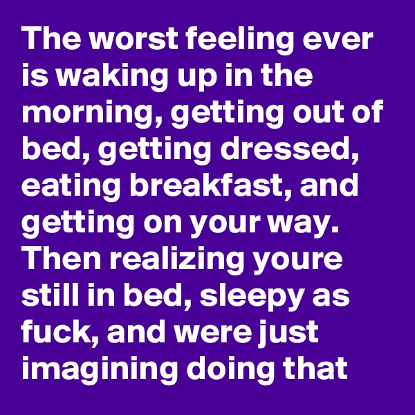 The worst feeling ever is waking up in the morning, getting out of bed, getting dressed, eating breakfast, and getting on your way. Then realizing youre still in bed, sleepy as fuck, and were just imagining doing that