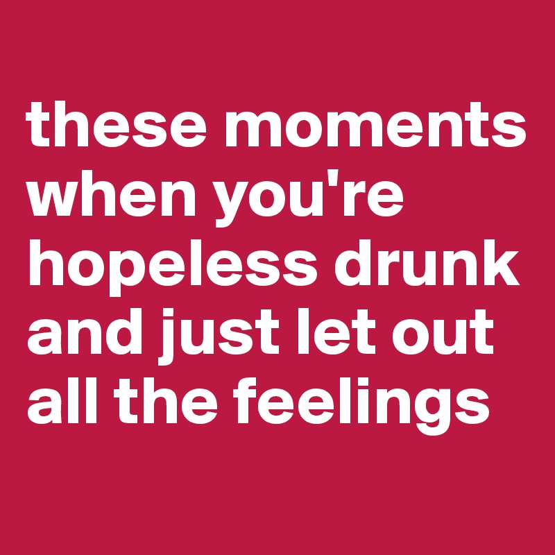 
these moments when you're hopeless drunk and just let out all the feelings 
