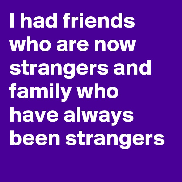 I had friends who are now strangers and family who have always been strangers