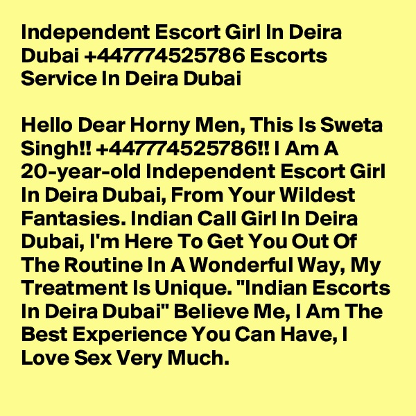 Independent Escort Girl In Deira Dubai +447774525786 Escorts Service In Deira Dubai

Hello Dear Horny Men, This Is Sweta Singh!! +447774525786!! I Am A 20-year-old Independent Escort Girl In Deira Dubai, From Your Wildest Fantasies. Indian Call Girl In Deira Dubai, I'm Here To Get You Out Of The Routine In A Wonderful Way, My Treatment Is Unique. "Indian Escorts In Deira Dubai" Believe Me, I Am The Best Experience You Can Have, I Love Sex Very Much.  