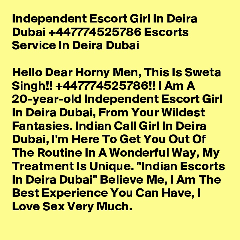 Independent Escort Girl In Deira Dubai +447774525786 Escorts Service In Deira Dubai

Hello Dear Horny Men, This Is Sweta Singh!! +447774525786!! I Am A 20-year-old Independent Escort Girl In Deira Dubai, From Your Wildest Fantasies. Indian Call Girl In Deira Dubai, I'm Here To Get You Out Of The Routine In A Wonderful Way, My Treatment Is Unique. "Indian Escorts In Deira Dubai" Believe Me, I Am The Best Experience You Can Have, I Love Sex Very Much.  