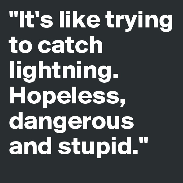 "It's like trying to catch lightning. Hopeless, dangerous and stupid."