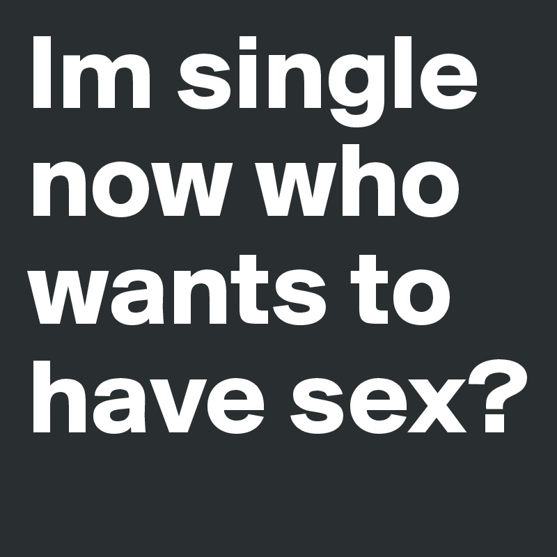 Im single now who wants to have sex?