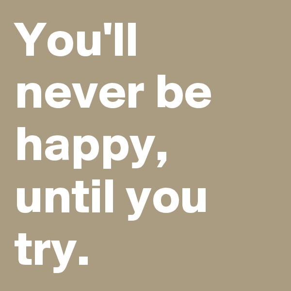 You'll never be happy, until you try. 