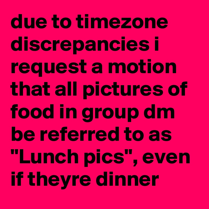 due to timezone discrepancies i request a motion that all pictures of food in group dm be referred to as "Lunch pics", even if theyre dinner