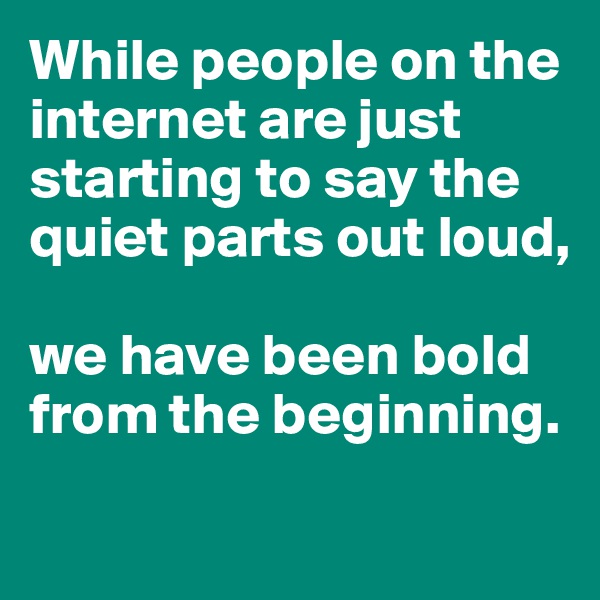 While people on the internet are just starting to say the quiet parts out loud, 

we have been bold from the beginning. 

