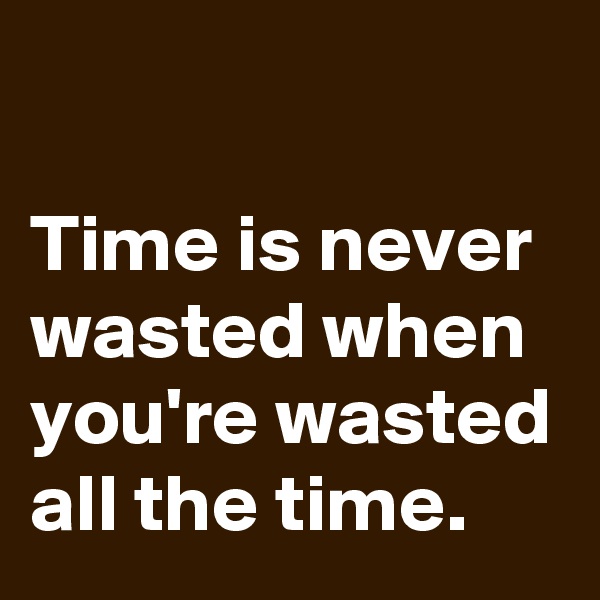 

Time is never wasted when you're wasted all the time.