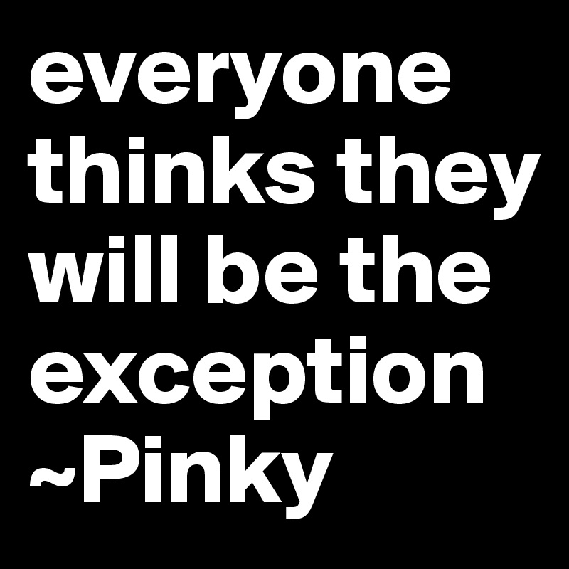 everyone thinks they will be the exception
~Pinky