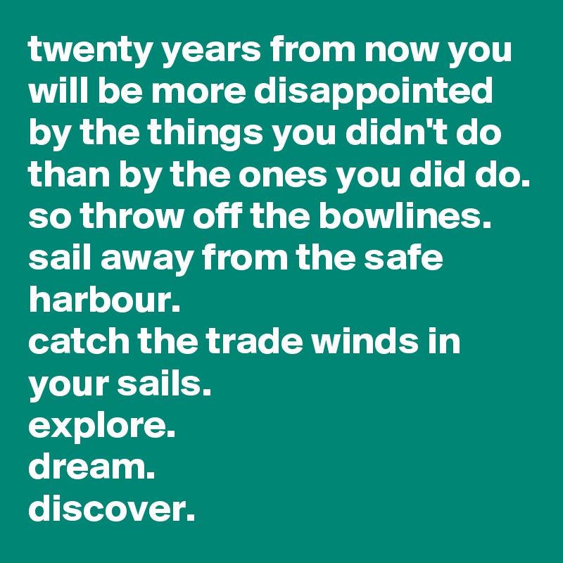 twenty years from now you will be more disappointed by the things you didn't do than by the ones you did do.
so throw off the bowlines.
sail away from the safe harbour.
catch the trade winds in your sails.
explore.
dream.
discover.