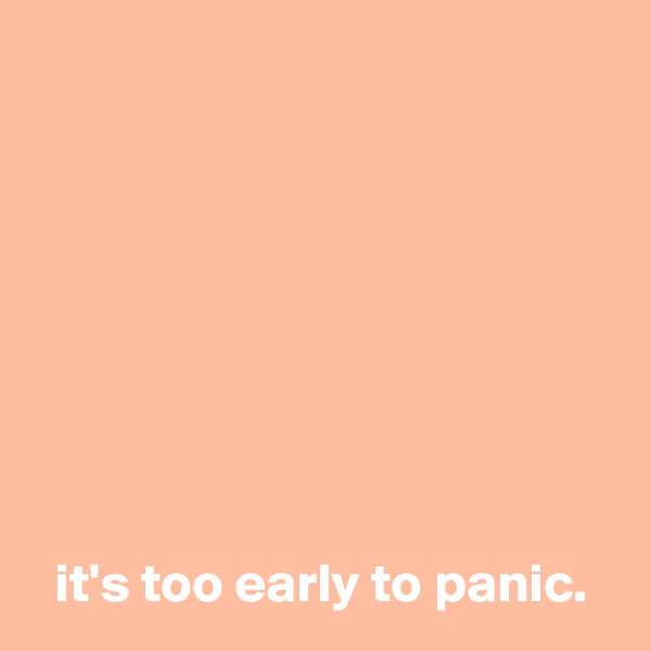 








  it's too early to panic.